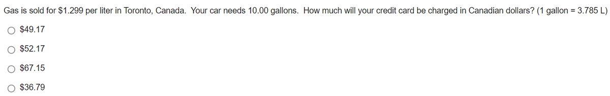 Gas is sold for $1.299 per liter in Toronto, Canada. Your car needs 10.00 gallons. How much will your credit card be charged in Canadian dollars? (1 gallon = 3.785 L)
$49.17
O $52.17
O $67.15
O $36.79
