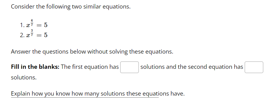 Consider the following two similar equations.
6
1. x² = 5
3
2.x7 = 5
Answer the questions below without solving these equations.
Fill in the blanks: The first equation has
solutions.
Explain how you know how many solutions these equations have.
solutions and the second equation has