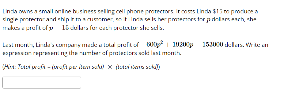 Linda owns a small online business selling cell phone protectors. It costs Linda $15 to produce a
single protector and ship it to a customer, so if Linda sells her protectors for p dollars each, she
makes a profit of p – 15 dollars for each protector she sells.
Last month, Linda's company made a total profit of – 600p + 19200p – 153000 dollars. Write an
expression representing the number of protectors sold last month.
(Hint: Total profit = (profit per item sold) x (total items sold))

