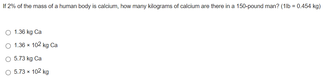 If 2% of the mass of a human body is calcium, how many kilograms of calcium are there in a 150-pound man? (1lb = 0.454 kg)
1.36 kg Ca
O 1.36 × 102 kg Ca
O 5.73 kg Ca
O 5.73 × 102 kg
