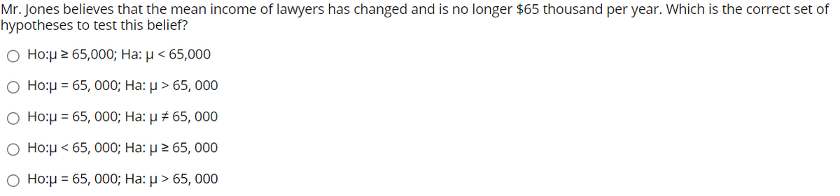 Mr. Jones believes that the mean income of lawyers has changed and is no longer $65 thousand per year. Which is the correct set of
hypotheses to test this belief?
O Ho:µ 2 65,000; Ha: µ < 65,000
О Нор3 65, 000; На: > 65, 000
О Нор - 65, 000; На: и # 65, 000
О Нор< 65, 000; На: 2 65, 000
Ο Ho:μ= 65, 000; Ha: μ > 65, 000

