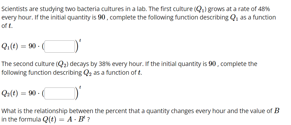 Scientists are studying two bacteria cultures in a lab. The first culture (Q1) grows at a rate of 48%
every hour. If the initial quantity is 90 , complete the following function describing Q1 as a function
of t.
Q1(t)
= 90 ·
The second culture (Q2) decays by 38% every hour. If the initial quantity is 90 , complete the
following function describing Q2 as a function of t.
Q2(t) = 90 -
What is the relationship between the percent that a quantity changes every hour and the value of B
in the formula Q(t) = A · B* ?
