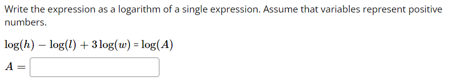 Write the expression as a logarithm of a single expression. Assume that variables represent positive
numbers.
log(h) – log(l) + 3 log(w) = log(A)
A =