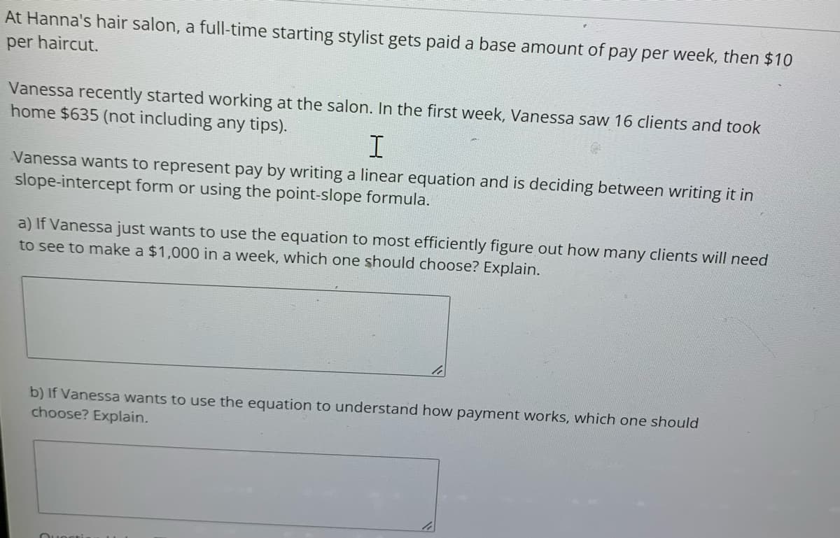 At Hanna's hair salon, a full-time starting stylist gets paid a base amount of pay per week, then $10
per haircut.
Vanessa recently started working at the salon. In the first week, Vanessa saw 16 clients and took
home $635 (not including any tips).
Vanessa wants to represent pay by writing a linear equation and is deciding between writing it in
slope-intercept form or using the point-slope formula.
a) If Vanessa just wants to use the equation to most efficiently figure out how many clients will need
to see to make a $1,000 in a week, which one should choose? Explain.
b) If Vanessa wants to use the equation to understand how payment works, which one should
choose? Explain.
