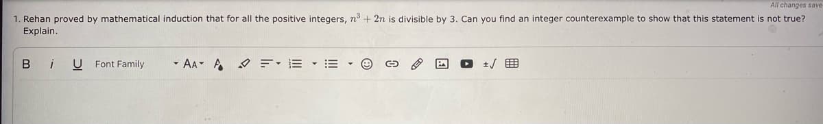 All changes save
1. Rehan proved by mathematical induction that for all the positive integers, n3 + 2n is divisible by 3. Can you find an integer counterexample to show that this statement is not true?
Explain.
Bi
U Font Family
- AA A =-E • • O
