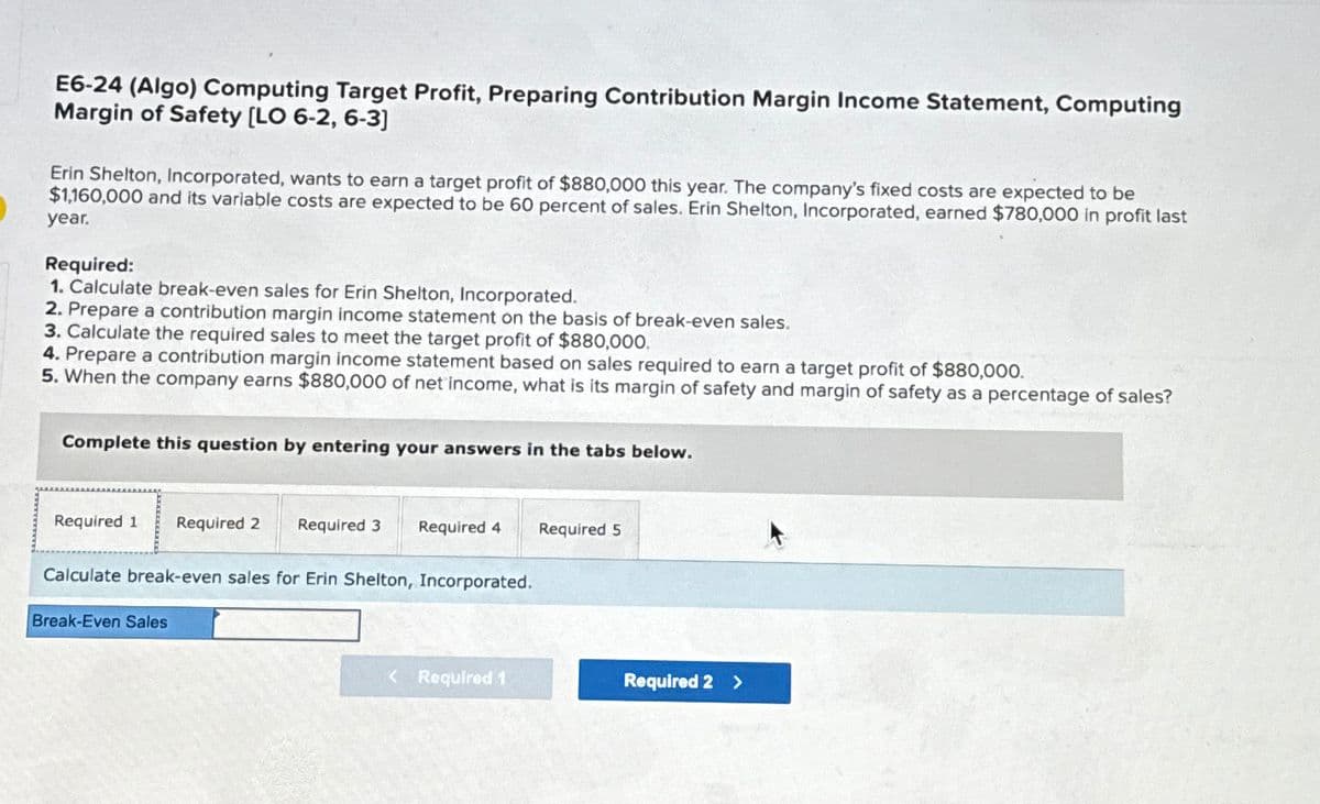 E6-24 (Algo) Computing Target Profit, Preparing Contribution Margin Income Statement, Computing
Margin of Safety [LO 6-2, 6-3]
Erin Shelton, Incorporated, wants to earn a target profit of $880,000 this year. The company's fixed costs are expected to be
$1,160,000 and its variable costs are expected to be 60 percent of sales. Erin Shelton, Incorporated, earned $780,000 in profit last
year.
Required:
1. Calculate break-even sales for Erin Shelton, Incorporated.
2. Prepare a contribution margin income statement on the basis of break-even sales.
3. Calculate the required sales to meet the target profit of $880,000.
4. Prepare a contribution margin income statement based on sales required to earn a target profit of $880,000.
5. When the company earns $880,000 of net income, what is its margin of safety and margin of safety as a percentage of sales?
Complete this question by entering your answers in the tabs below.
Required 1 Required 2 Required 3
Required 4
Required 5
Calculate break-even sales for Erin Shelton, Incorporated.
Break-Even Sales
< Required 1
Required 2 >