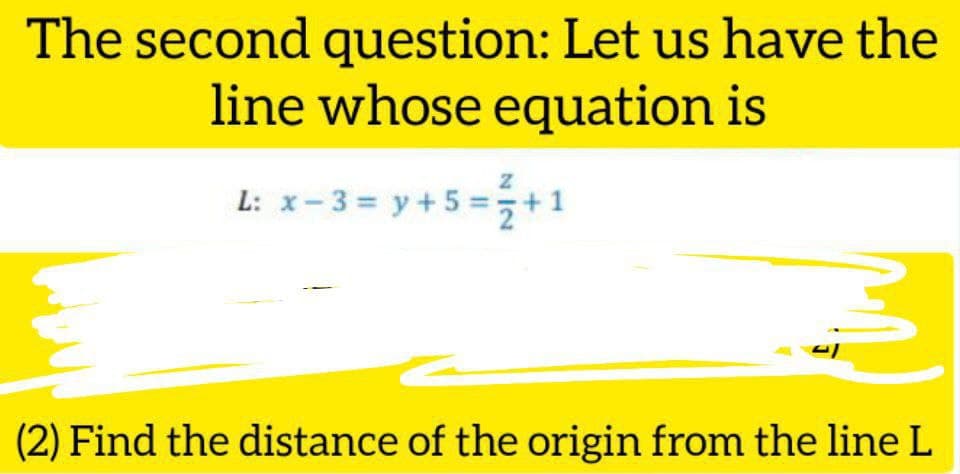 The second question: Let us have the
line whose equation is
L: x-3= y +5 =+1
(2) Find the distance of the origin from the line L
