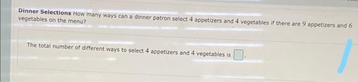 Dinner Selections How many ways can a dinner patron select 4 appetizers and 4 vegetables if there are 9 appetizers and 6
vegetables on the menu?
The total number of different ways to select 4 appetizers and 4 vegetables is
