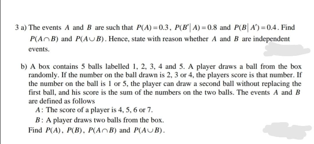 3 a) The events A and B are such that P(A) =0.3, P(B'| A) =0.8 and P(B| A')=0.4. Find
P(AOB) and P(AUB). Hence, state with reason whether A and B are independent
events.
b) A box contains 5 balls labelled 1, 2, 3, 4 and 5. A player draws a ball from the box
randomly. If the number on the ball drawn is 2, 3 or 4, the players score is that number. If
the number on the ball is 1 or 5, the player can draw a second ball without replacing the
first ball, and his score is the sum of the numbers on the two balls. The events A and B
are defined as follows
A: The score of a player is 4, 5, 6 or 7.
B: A player draws two balls from the box.
Find P(A), P(B), P(ANB) and P(AUB).
