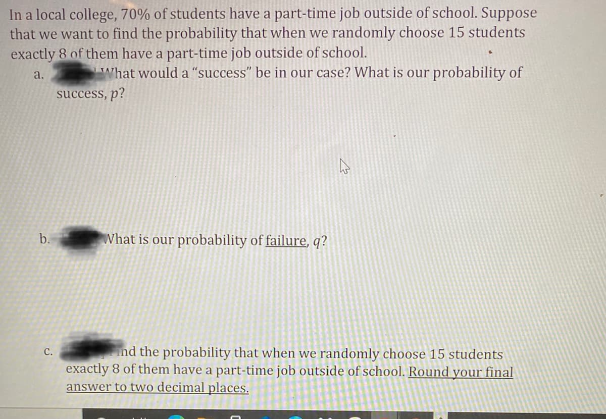 In a local college, 70% of students have a part-time job outside of school. Suppose
that we want to find the probability that when we randomly choose 15 students
exactly 8 of them have a part-time job outside of school.
a.
What would a “success" be in our case? What is our probability of
success, p?
b.
What is our probability of failure, q?
nd the probability that when we randomly choose 15 students
С.
exactly 8 of them have a part-time job outside of school. Round your final
answer to two decimal places.
