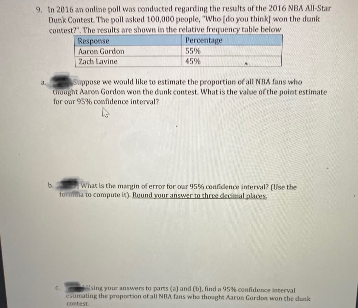 9. In 2016 an online poll was conducted regarding the results of the 2016 NBA All-Star
Dunk Contest. The poll asked 100,000 people, "Who [do you think] won the dunk
contest?". The results are shown in the relative frequency table below
Response
Percentage
Aaron Gordon
55%
Zach Lavine
45%
Suppose we would like to estimate the proportion of all NBA fans who
thought Aaron Gordon won the dunk contest. What is the value of the point estimate
a.
for our 95% confidence interval?
What is the margin of error for our 95% confidence interval? (Use the
formula to compute it). Round your answer to three decimal places.
b.
sing your answers to parts (a) and (b), find a 95% confidence interval
estimating the proportion of all NBA fans who thought Aaron Gordon won the dunk
C.
contest.
