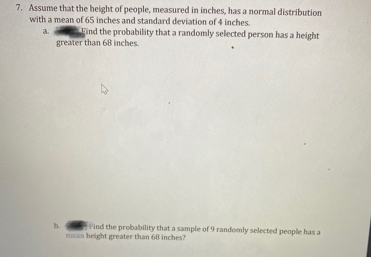 7. Assume that the height of people, measured in inches, has a normal distribution
with a mean of 65 inches and standard deviation of 4 inches.
a.
Find the probability that a randomly selected person has a height
greater than 68 inches.
Find the probability that a sample of 9 randomly selected people has a
mean height greater than 68 inches?
b.
