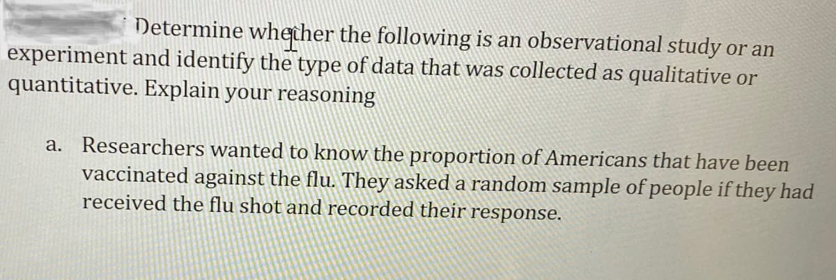 Determine whether the following is an observational study or an
experiment and identify the type of data that was collected as qualitative or
quantitative. Explain your reasoning
a. Researchers wanted to know the proportion of Americans that have been
vaccinated against the flu. They asked a random sample of people if they had
received the flu shot and recorded their response.
