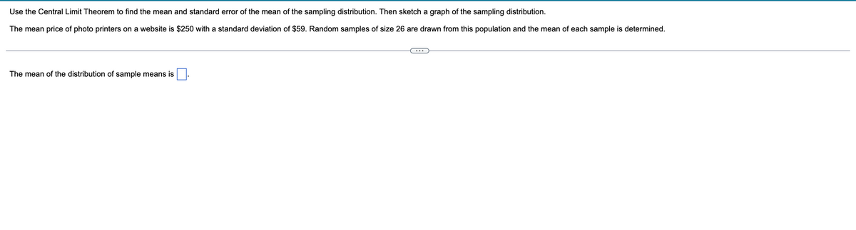 Use the Central Limit Theorem to find the mean and standard error of the mean of the sampling distribution. Then sketch a graph of the sampling distribution.
The mean price of photo printers on a website is $250 with a standard deviation of $59. Random samples of size 26 are drawn from this population and the mean of each sample is determined.
The mean of the distribution of sample means is
