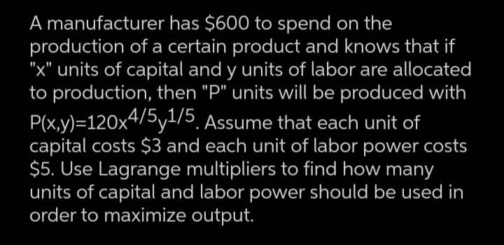 A manufacturer has $600 to spend on the
production of a certain product and knows that if
"x" units of capital and y units of labor are allocated
to production, then "P" units will be produced with
P(x,y)=120x4/5y1/5, Assume that each unit of
capital costs $3 and each unit of labor power costs
$5. Use Lagrange multipliers to find how many
units of capital and labor power should be used in
order to maximize output.

