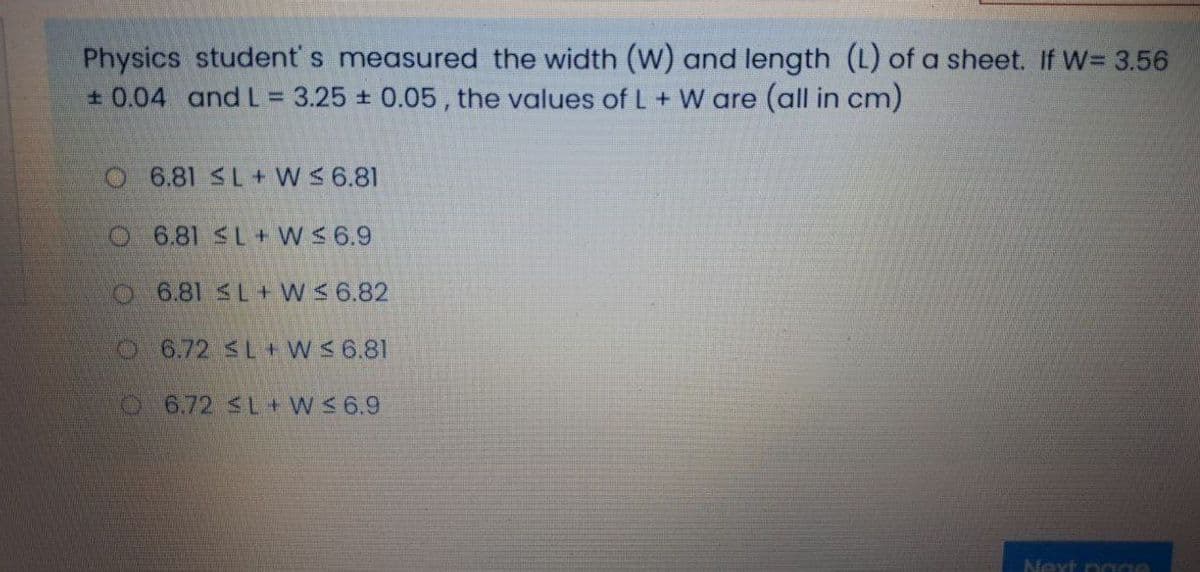 Physics student' s measured the width (W) and length (L) of a sheet. If W= 3.56
+ 0.04 and L= 3.25 ± 0.05, the values of L + W are (all in cm)
O 6.81 SL+ W S 6.81
O 6.81 SL + W $ 6.9
O 6.81 L+ WS 6.82
O6.72 SL+ W 6.81
6.72 SL + W 6.9
Next nage
