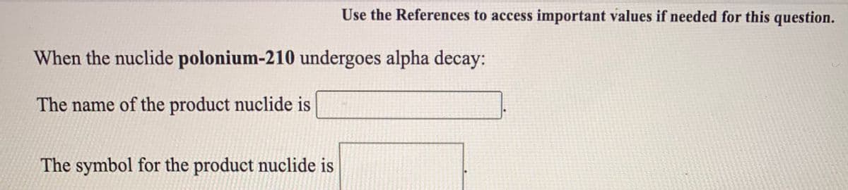 Use the References to access important values if needed for this question.
When the nuclide polonium-210 undergoes alpha decay:
The name of the product nuclide is
The symbol for the product nuclide is
