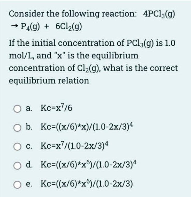 Consider the following reaction: 4PC13(g)
→ PA(g) + 6C12(g)
If the initial concentration of PC13(g) is 1.0
mol/L, and "x" is the equilibrium
concentration of Cl2(g), what is the correct
equilibrium relation
O a. Kc=x7/6
O b. Kc=((x/6)*x)/(1.0-2x/3)4
O c. Kc=x/(1.0-2x/3)4
O d. Kc=(x/6)*x)/(1.0-2x/3)4
O e. Kc=(x/6)*x)/(1.0-2x/3)
