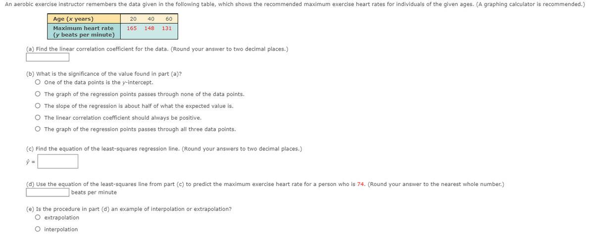 An aerobic exercise instructor remembers the data given in the following table, which shows the recommended maximum exercise heart rates for individuals of the given ages. (A graphing calculator is recommended.)
Age (x years)
20
40
60
Maximum heart rate
165
148
131
(y beats per minute)
(a) Find the linear correlation coefficient for the data. (Round your answer to two decimal places.)
(b) What is the significance of the value found in part (a)?
O One of the data points is the y-intercept.
O The graph of the regression points passes through none of the data points.
O The slope of the regression is about half of what the expected value is.
O The linear correlation coefficient should always be positive.
O The graph of the regression points passes through all three data points.
(c) Find the equation of the least-squares regression line. (Round your answers to two decimal places.)
(d) Use the equation of the least-squares line from part (c) to predict the maximum exercise heart rate for a person who is 74. (Round your answer to the nearest whole number.)
beats per minute
(e) Is the procedure in part (d) an example of interpolation or extrapolation?
O extrapolation
O interpolation
