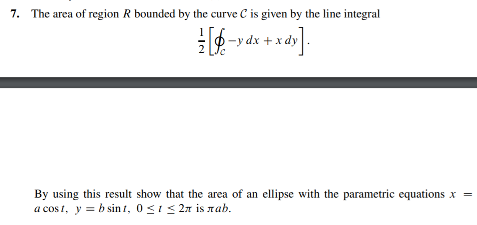 7. The area of region R bounded by the curve C is given by the line integral
1
-y dx + x dy
2
By using this result show that the area of an ellipse with the parametric equations x =
a cos t, y = b sin t, 0 < t < 2n is rab.
