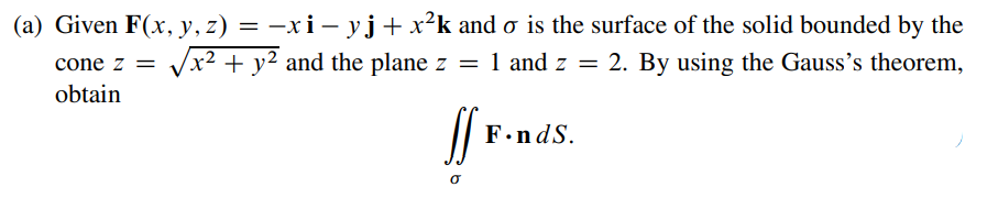 (a) Given F(x, y, z) = –xi– yj+ x²k and o is the surface of the solid bounded by the
Vx2 + y2 and the plane z = 1 and z = 2. By using the Gauss's theorem,
cone z =
obtain
F.ndS.
