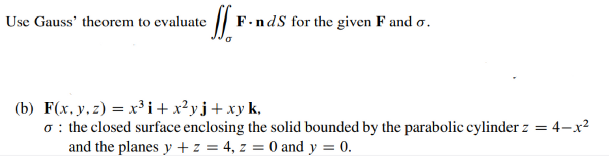 Use Gauss' theorem to evaluate
F.ndS for the given F and o.
(b) F(x, y, z) = x³ i+ x?yj+ xy k,
o : the closed surface enclosing the solid bounded by the parabolic cylinder z = 4–x²
and the planes y + z = 4, z = 0 and y = 0.
%3|
