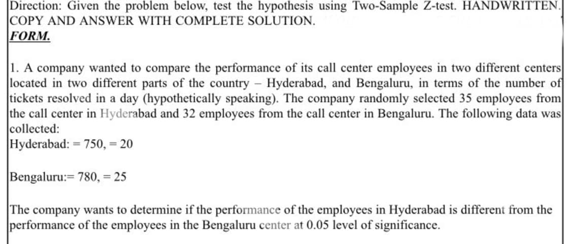 Direction: Given the problem below, test the hypothesis using Two-Sample Z-test. HANDWRITTEN.
COPY AND ANSWER WITH COMPLETE SOLUTION.
FORM.
1. A company wanted to compare the performance of its call center employees in two different centers
located in two different parts of the country - Hyderabad, and Bengaluru, in terms of the number of
tickets resolved in a day (hypothetically speaking). The company randomly selected 35 employees from
the call center in Hyderabad and 32 employees from the call center in Bengaluru. The following data was
collected:
Hyderabad: = 750, = 20
Bengaluru:= 780,= 25
The company wants to determine if the performance of the employees in Hyderabad is different from the
performance of the employees in the Bengaluru center at 0.05 level of significance.