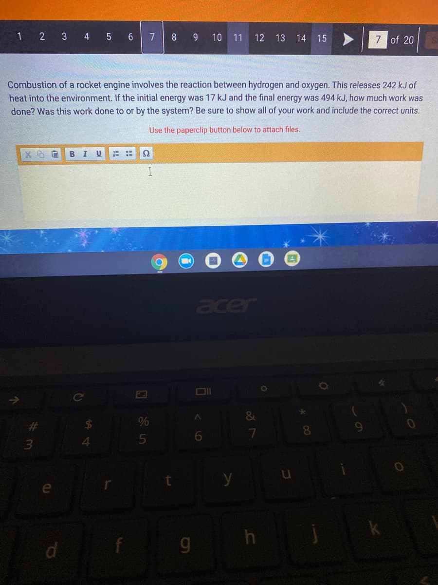 1 2 3 4 5
7
8 9 10 11
7 of 20 S
12 13 14 15
Combustion of a rocket engine involves the reaction between hydrogen and oxygen. This releases 242 kJ of
heat into the environment. If the initial energy was 17 kJ and the final energy was 494 kJ, how much work was
done? Was this work done to or by the system? Be sure to show all of your work and include the correct units.
Use the paperclip button below to attach files.
B
E ::
Ω
acer
Ce
&
%
%23
8.
9.
4.
y
h
