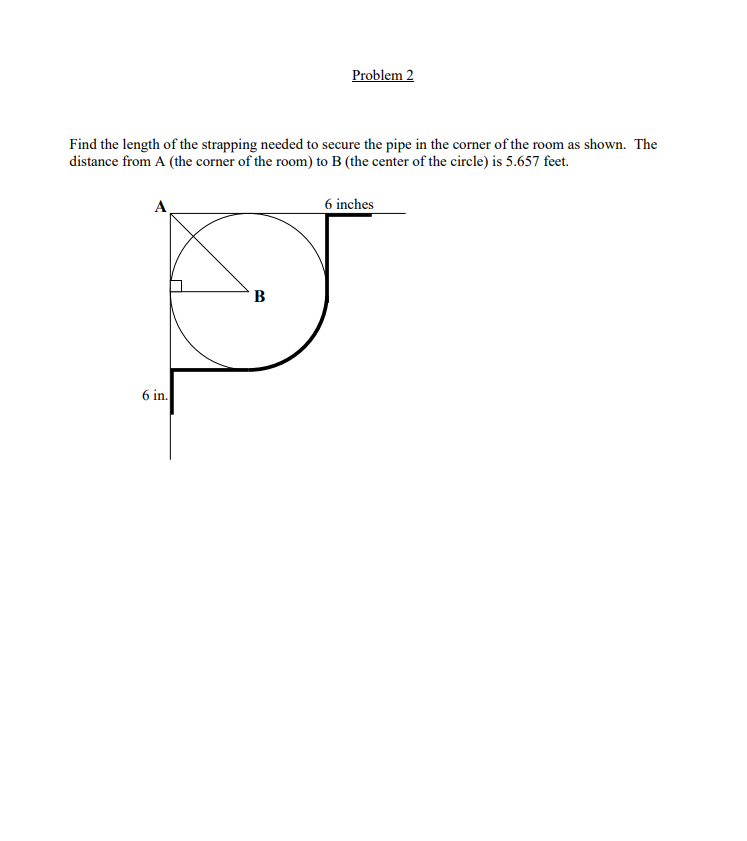 Problem 2
Find the length of the strapping needed to secure the pipe in the corner of the room as shown. The
distance from A (the corner of the room) to B (the center of the circle) is 5.657 feet.
А
6 inches
B
6 in.
