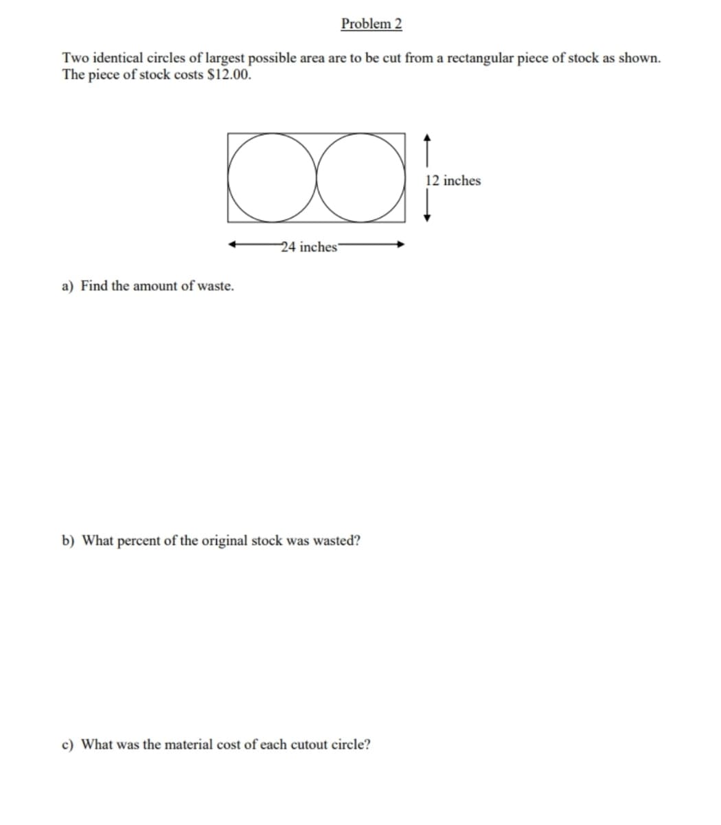 Problem 2
Two identical circles of largest possible area are to be cut from a rectangular piece of stock as shown.
The piece of stock costs $12.00.
12 inches
24 inches
a) Find the amount of waste.
b) What percent of the original stock was wasted?
c) What was the material cost of each cutout circle?
