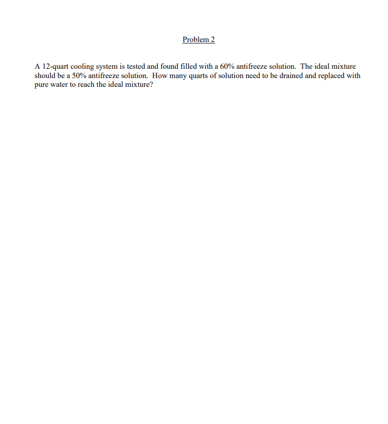 Problem 2
A 12-quart cooling system is tested and found filled with a 60% antifreeze solution. The ideal mixture
should be a 50% antifreeze solution. How many quarts of solution need to be drained and replaced with
pure water to reach the ideal mixture?
