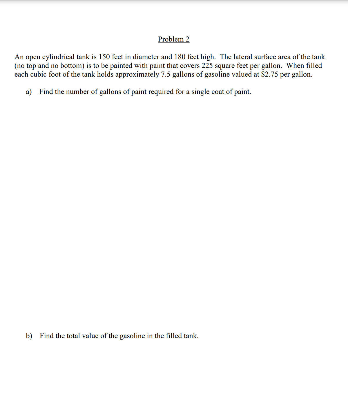 Problem 2
An open cylindrical tank is 150 feet in diameter and 180 feet high. The lateral surface area of the tank
(no top and no bottom) is to be painted with paint that covers 225 square feet per gallon. When filled
each cubic foot of the tank holds approximately 7.5 gallons of gasoline valued at $2.75 per gallon.
a) Find the number of gallons of paint required for a single coat of paint.
b) Find the total value of the gasoline in the filled tank.
