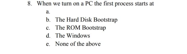 8. When we turn on a PC the first process starts at
а.
b. The Hard Disk Bootstrap
c. The ROM Bootstrap
d. The Windows
с.
e. None of the above
