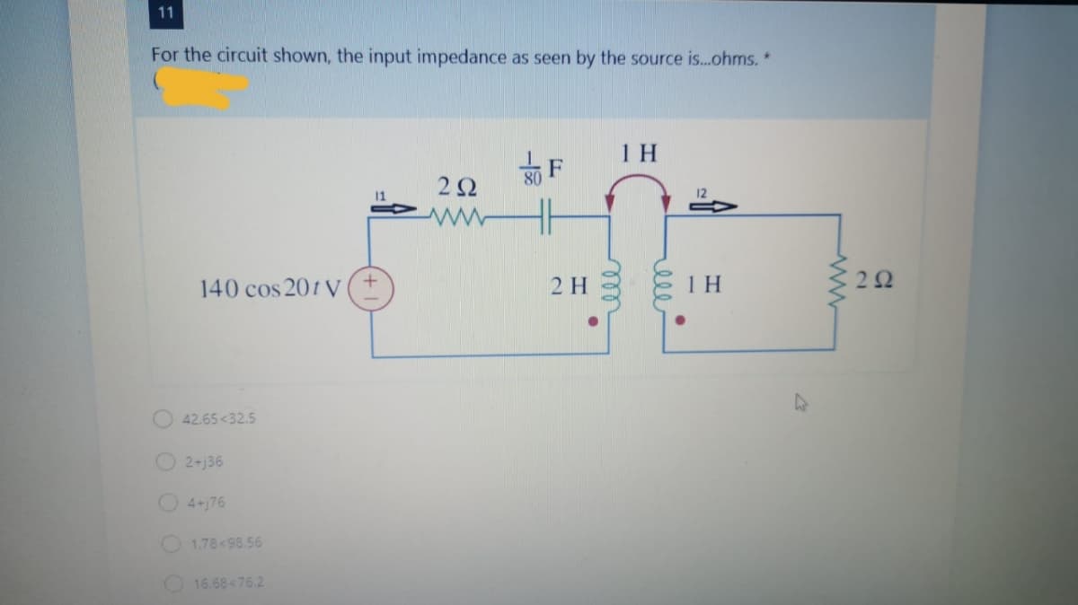 11
For the circuit shown, the input impedance as seen by the source is..ohms. *
1 H
F
80
11
12
140 cos 201 V
2 H
1 H
22
O 42.65<32.5
2+j36
O4+j76
1.78<98.56
O 16.68<76.2
