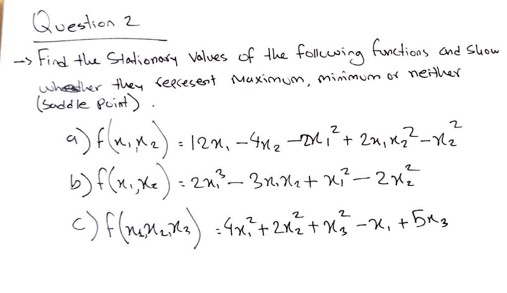 Question 2
--> Find the Stalionary Values of the fllcwing
functions and Suow
whesher they reecesent Maximum, minmum or neither
(Seddle Puint)
a) Flaine) 12m.
b) f(x,Xx): 2n-3nna+ K²- 2x²
-K, +
