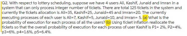 |Q2. With respect to lottery scheduling, suppose we have 4 users Ali, Kashif, Junaid and Imran in a
system that can only process integer number of tickets. There are total 125 tickets in the system and
currently the tickets allocation is Ali=35, Kashif=25, Junaid=45 and Imran=20. The currently
executing processes of each user is Ali=7, Kashif=5, Junaid=10, and Imran= 5. (a) What is the
probability of execution for each process of all the users? (b) Using ticket inflation reallocate the
tickets so that the overall probability of execution for each process of user Kashif is P1= 2%, P2=4%,
p3=6%, p4=1.6%, p5=6.4%.
