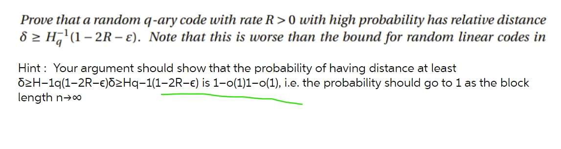 Prove that a random q-ary code with rate R> 0 with high probability has relative distance
8 > H7'(1 – 2R – E). Note that this is worse than the bound for random linear codes in
|
Hint : Your argument should show that the probability of having distance at least
dzH-1q(1-2R-e)ōzHq-1(1-2R-e) is 1-0(1)1-0(1), i.e. the probability should go to 1 as the block
length n→o
