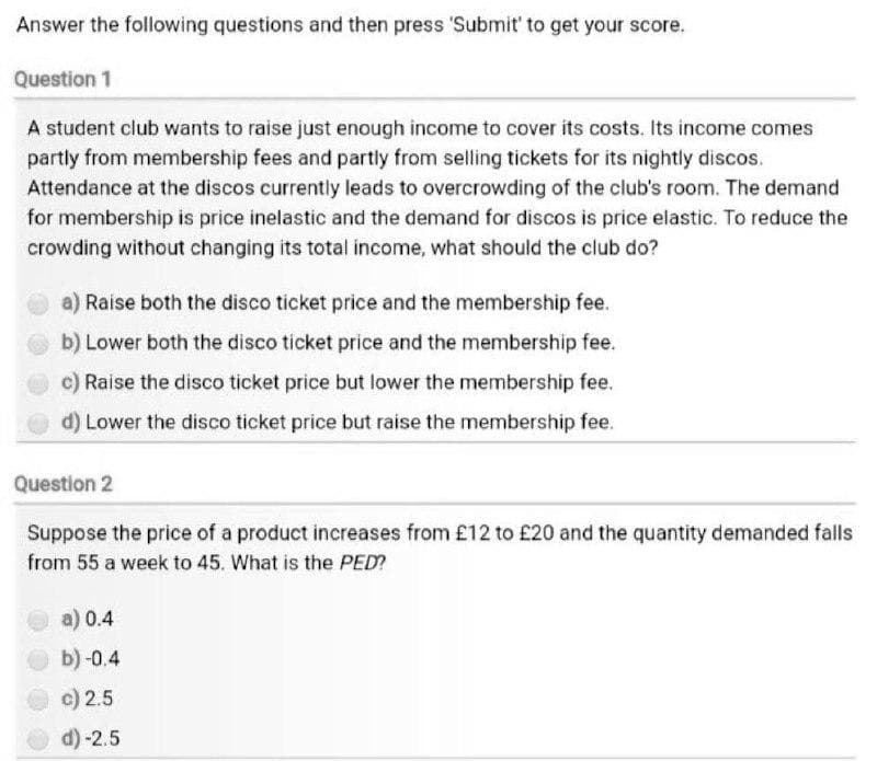 Answer the following questions and then press 'Submit' to get your score.
Question 1
A student club wants to raise just enough income to cover its costs. Its income comes
partly from membership fees and partly from selling tickets for its nightly discos.
Attendance at the discos currently leads to overcrowding of the club's room. The demand
for membership is price inelastic and the demand for discos is price elastic. To reduce the
crowding without changing its total income, what should the club do?
a) Raise both the disco ticket price and the membership fee.
b) Lower both the disco ticket price and the membership fee.
c) Raise the disco ticket price but lower the membership fee.
d) Lower the disco ticket price but raise the membership fee.
Question 2
Suppose the price of a product increases from £12 to £20 and the quantity demanded falls
from 55 a week to 45. What is the PED?
a) 0.4
b) -0.4
c) 2.5
d)-2.5
