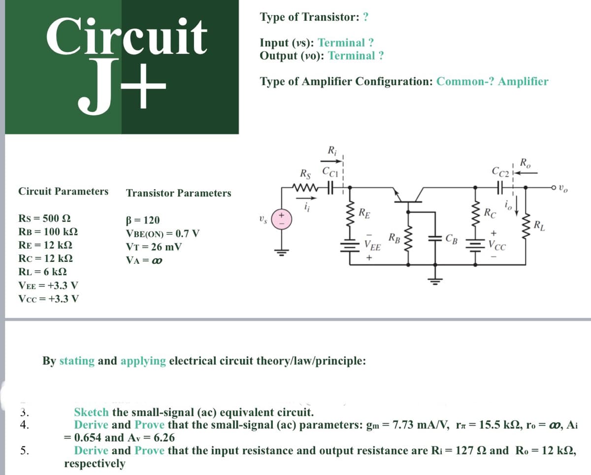 Type of Transistor: ?
Circuit
J+
Input (vs): Terminal ?
Output (vo): Terminal ?
Type of Amplifier Configuration: Common-? Amplifier
R;
Rs CC !
R.
Cc2
ww
RE
Circuit Parameters
Transistor Parameters
RC
Rs = 500 2
B = 120
VBE(ON) = 0.7 V
Vs
RL
RB = 100 k
RB
VEE
VcC
RE = 12 k2
VT = 26 mV
Rc = 12 kQ
VA = 0
+
RL = 6 k2
VEE = +3.3 V
Vcc = +3.3 V
By stating and applying electrical circuit theory/law/principle:
Sketch the small-signal (ac) equivalent circuit.
Derive and Prove that the small-signal (ac) parameters: gm = 7.73 mA/V, ra= 15.5 k2, ro = 0, Ai
= 0.654 and Av = 6.26
3.
4.
5.
Derive and Prove that the input resistance and output resistance are Ri = 127 2 and Ro = 12 k2,
respectively
ww-
Hi|-ww
