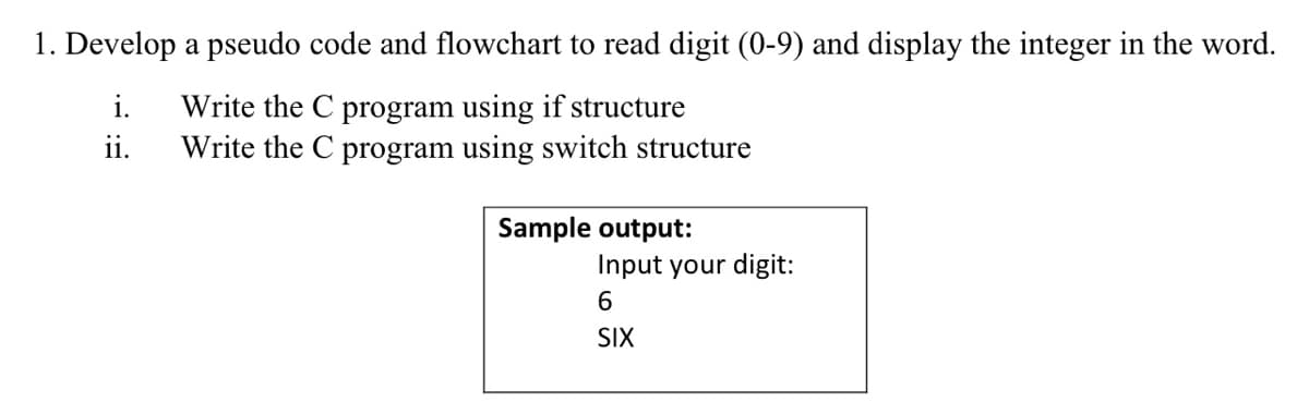 1. Develop a pseudo code and flowchart to read digit (0-9) and display the integer in the word.
Write the C program using if structure
Write the C program using switch structure
i.
ii.
Sample output:
Input your digit:
6
SIX
