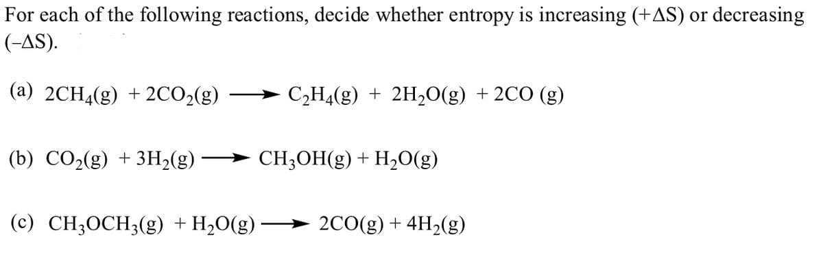 For each of the following reactions, decide whether entropy is increasing (+AS) or decreasing
(-AS).
(a) 2CH4(g) + 2CO2(g)
C2H4(g) + 2H,0(g) + 2CO (g)
(b) CO2(g) + 3H2(g)
CH;OH(g) + H,O(g)
(c) CH;OCH;(g) + H20(g)
2CO(g) + 4H2(g)
