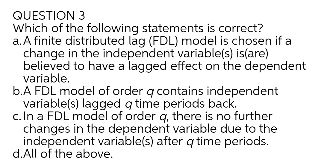 QUESTION 3
Which of the following statements is correct?
a.A finite distributed lag (FDL) model is chosen if a
change in the independent variable(s) is(are)
believed to have a lagged effect on the dependent
variable.
b.A FDL model of order q contains independent
variable(s) lagged q time periods back.
c. In a FDL model of order q, there is no further
changes in the dependent variable due to the
independent variable(s) after q time periods.
d.All of the above.
