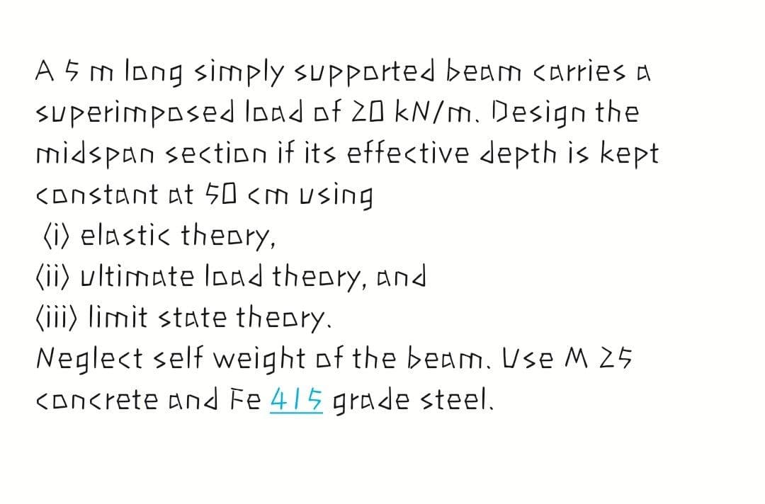 A 5 m long simply supported beam carries A
superimposed load of 20 kN/m. Design the
midspan section if its effective depth is kept
KOnstant at 50 <m using
(i) elastic theory,
(ii) ultimate load theory, and
(iii) limit state theory.
Neglect self weight of the beam. Use M 25
<Oncrete and Fe 415 grade steel.
