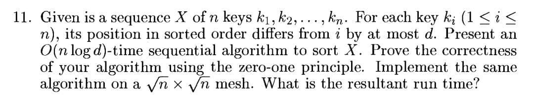 11. Given is a sequence X of n keys k1, k2, ..., kin. For each key k; (1 < i<
n), its position in sorted order differs from i by at most d. Present an
O(n log d)-time sequential algorithm to sort X. Prove the correctness
of your algorithm using the zero-one principle. Implement the same
algorithm on a yn x Vn mesh. What is the resultant run time?
