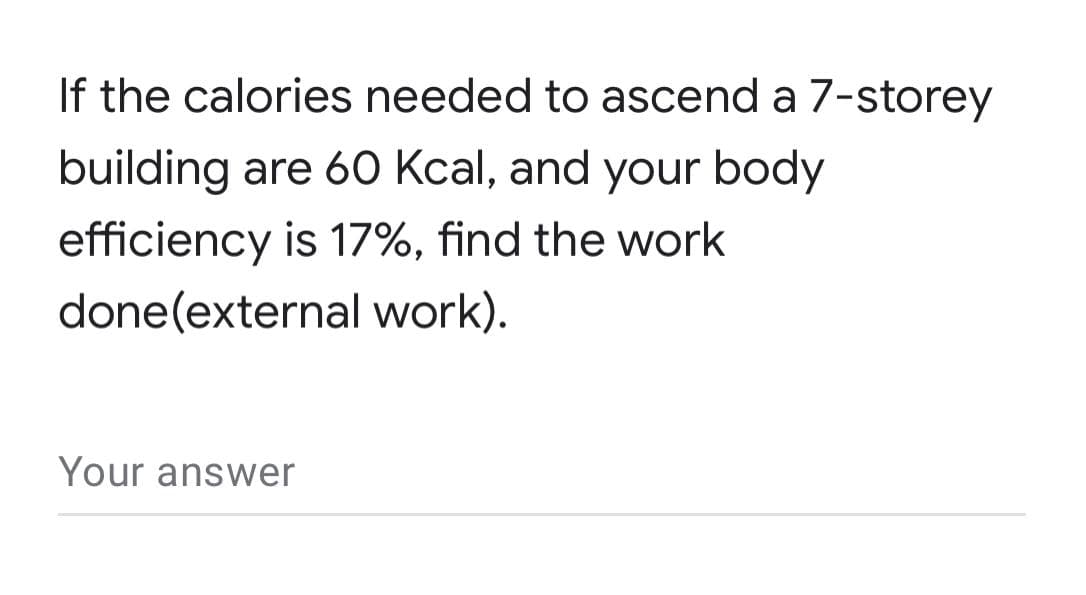 If the calories needed to ascend a 7-storey
building are 60 Kcal, and your body
efficiency is 17%, find the work
done(external work).
Your answer