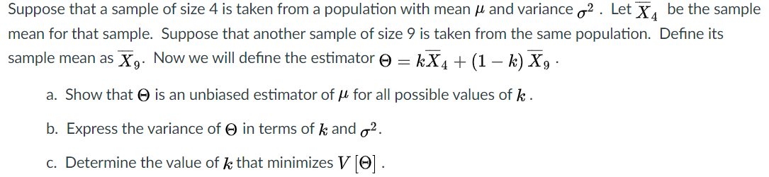 Suppose that a sample of size 4 is taken from a population with mean u and variance 2 . Let X, be the sample
mean for that sample. Suppose that another sample of size 9 is taken from the same population. Define its
sample mean as Xo. Now we will define the estimator e
kX4 + (1 – k) X9 •
9*
a. Show that O is an unbiased estimator of u for all possible values of k .
b. Express the variance of O in terms of k and o2.
c. Determine the value of k that minimizes V O.
