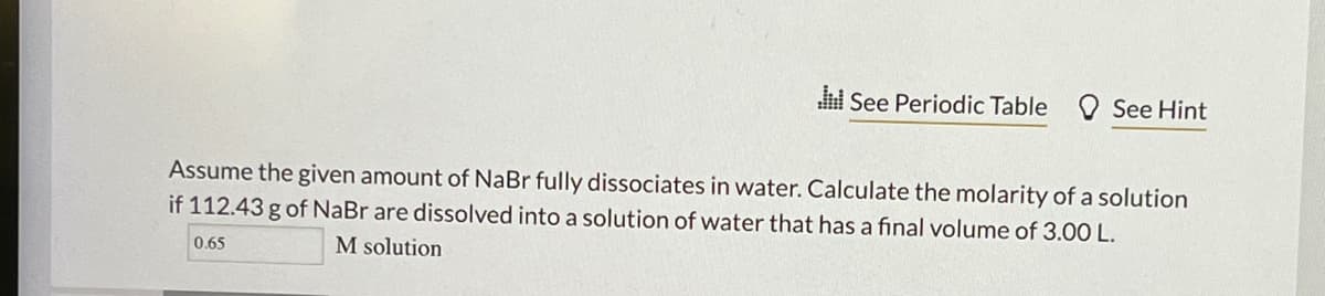 di See Periodic Table See Hint
Assume the given amount of NaBr fully dissociates in water. Calculate the molarity of a solution
if 112.43 g of NaBr are dissolved into a solution of water that has a final volume of 3.00 L.
M solution
0.65