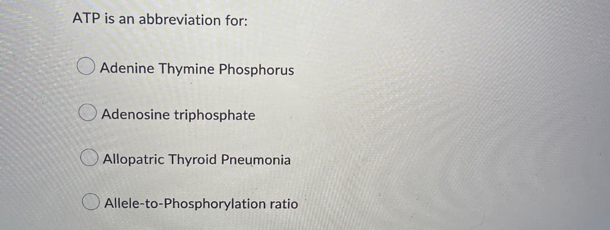 ATP is an abbreviation for:
Adenine Thymine Phosphorus
Adenosine triphosphate
Allopatric Thyroid Pneumonia
Allele-to-Phosphorylation ratio