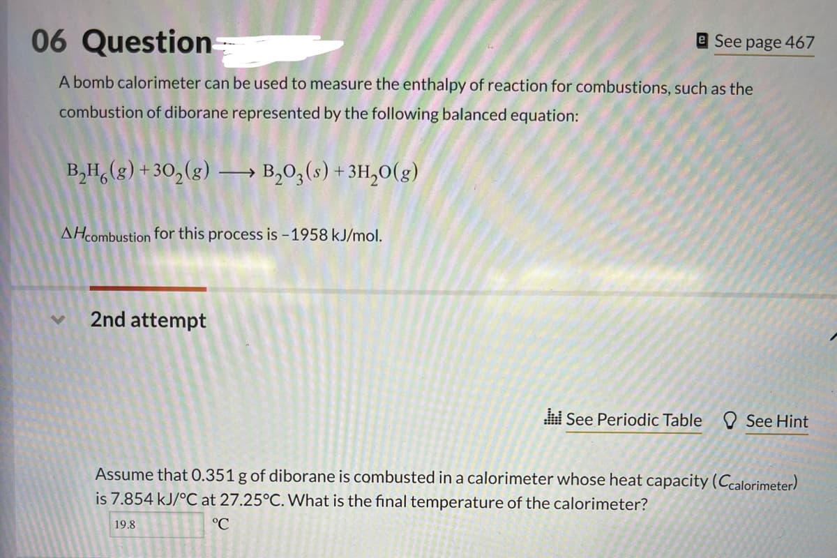 06 Question=
A bomb calorimeter can be used to measure the enthalpy of reaction for combustions, such as the
combustion of diborane represented by the following balanced equation:
B₂H(g) +30₂(g) → B₂03 (s) + 3H₂O(g)
AHcombustion for this process is -1958 kJ/mol.
2nd attempt
e See page 467
See Periodic Table
See Hint
Assume that 0.351 g of diborane is combusted in a calorimeter whose heat capacity (Ccalorimeter)
is 7.854 kJ/°C at 27.25°C. What is the final temperature of the calorimeter?
19.8
°C