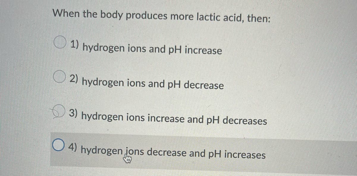 When the body produces more lactic acid, then:
1) hydrogen ions and pH increase
2) hydrogen ions and pH decrease
3) hydrogen ions increase and pH decreases
O4) hydrogen ions decrease and pH increases